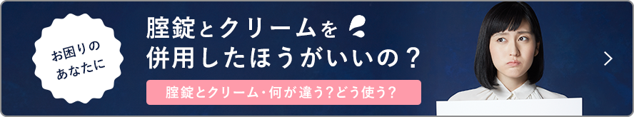 お困りのあなたに 腟錠とクリームを併用したほうがいいの？ 錠剤とクリーム・何が違う？どう使う？