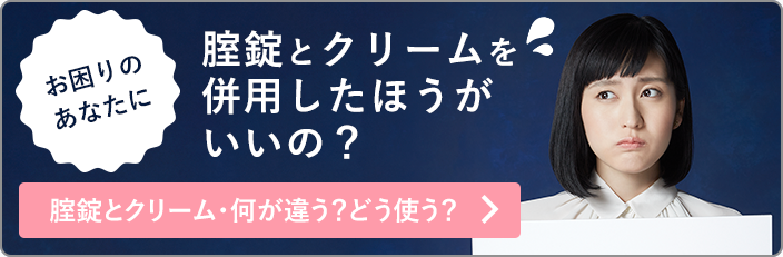 お困りのあなたに 腟錠とクリームを併用したほうがいいの？ 錠剤とクリーム・何が違う？どう使う？